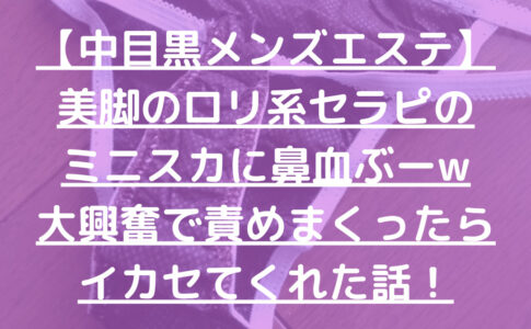 【中目黒メンズエステ】美脚のロリ系セラピのミニスカに鼻血ぶーw大興奮で責めまくったらイカセてくれた話！