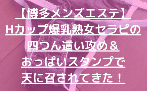 【博多メンズエステ】Hカップ爆乳熟女セラピの四つん這い攻め＆おっぱいスタンプで天に召されてきた！