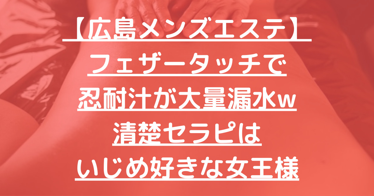 【広島メンズエステ】フェザータッチで忍耐汁が大量漏水w清楚セラピはいじめ好きな女王様