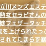 【立川メンズエステ】熟女セラピさんの絶妙フェザータッチで感度を上げられたっぷり焦らされてたまらず暴発！